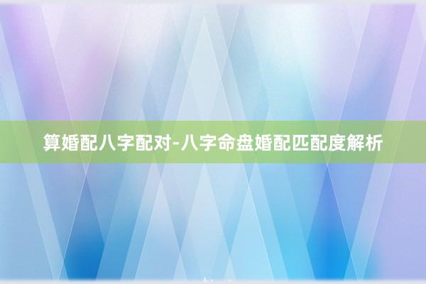 算婚配八字配对-八字命盘婚配匹配度解析