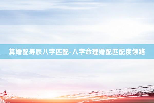 算婚配寿辰八字匹配-八字命理婚配匹配度领路