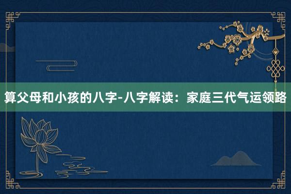 算父母和小孩的八字-八字解读：家庭三代气运领路