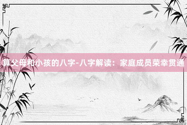 算父母和小孩的八字-八字解读：家庭成员荣幸贯通