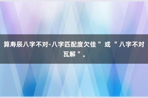 算寿辰八字不对-八字匹配度欠佳＂ 或 ＂八字不对瓦解＂。